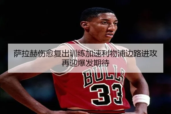 萨拉赫伤愈复出训练加速利物浦边路进攻再迎爆发期待 - mksports